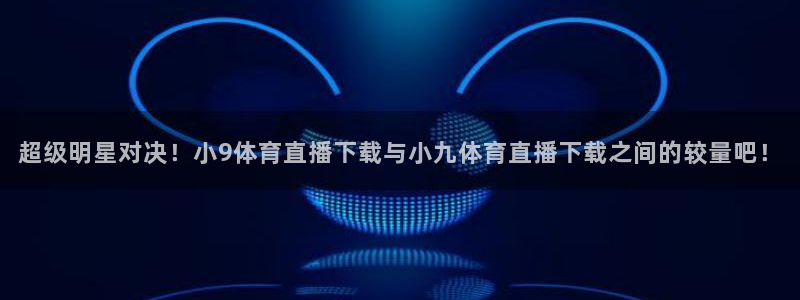 超级明星对决！小9体育直播下载与小九体育直播下载之间的较量吧！